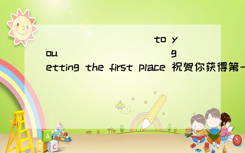 _________ to you _________ getting the first place 祝贺你获得第一名