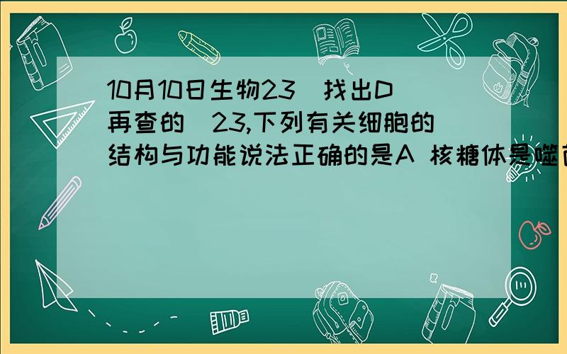 10月10日生物23（找出D再查的）23,下列有关细胞的结构与功能说法正确的是A 核糖体是噬菌体,细菌,酵母菌唯一共有的细胞器B 细胞核位于细胞的正中央,因此它是细胞的控制中心.C.内质网是细