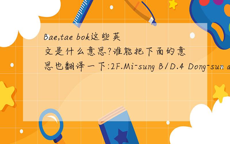 Bae,tae bok这些英文是什么意思?谁能把下面的意思也翻译一下:2F.Mi-sung B/D.4 Dong-sun dong 5ga.sungbuk-gu.和3F.sea-yong B/D.7O-4 Su-Yu 1dong.Kangbuk-gu.