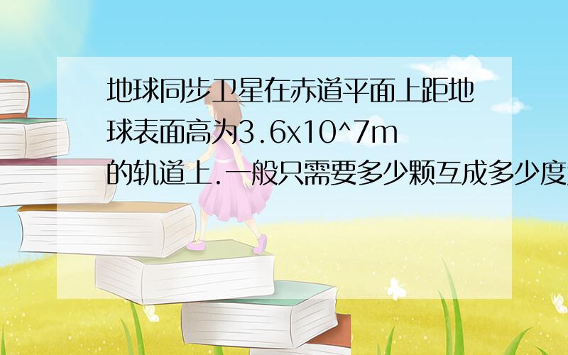 地球同步卫星在赤道平面上距地球表面高为3.6x10^7m的轨道上.一般只需要多少颗互成多少度角的同步卫星可以通信覆盖几乎整个地球?