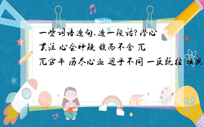 一些词语造句,造一段话?潜心贯注 心会神疑 锲而不舍 兀兀穷年 历尽心血 迥乎不同 一反既往 慷慨淋漓 气冲斗牛 这些词语造成一段话,最少选其中4个词语造句,能全 晕 +_+|、选其中4个词语造