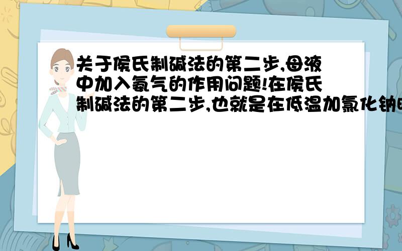 关于侯氏制碱法的第二步,母液中加入氨气的作用问题!在侯氏制碱法的第二步,也就是在低温加氯化钠时,通入氨气,它的原理是什么?我看答案上说在母液中通入氨气时发生反应 碳酸氢根＋氨气