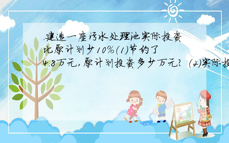 .建造一座污水处理池实际投资比原计划少10%（1）节约了4.8万元,原计划投资多少万元? （2）实际投资43.2万元原计划投资多少万元?用方程解,请大家答完整