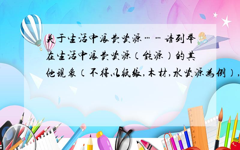 关于生活中浪费资源……请列举在生活中浪费资源（能源）的其他现象（不得以纸张,木材,水资源为例）,并指明解决这浪费现象的具体做法.