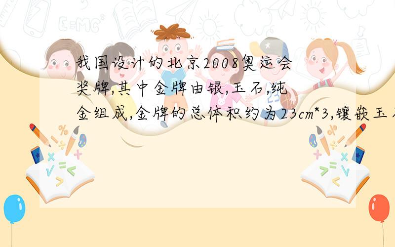 我国设计的北京2008奥运会奖牌,其中金牌由银,玉石,纯金组成,金牌的总体积约为23cm*3,镶嵌玉石的体积为5.4cm*3,纯金的质量约为6g.（已知：p玉=3.0g/cm*3,p金=19.3g/cm*3,p银=10.5g/cm*3）问：1,一枚金牌