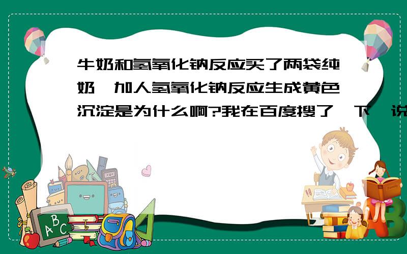 牛奶和氢氧化钠反应买了两袋纯奶,加人氢氧化钠反应生成黄色沉淀是为什么啊?我在百度搜了一下,说如果是真的纯奶跟氢氧化钠反应时乳白色的,加了豆浆的劣质奶才会变成黄色!但是没说会