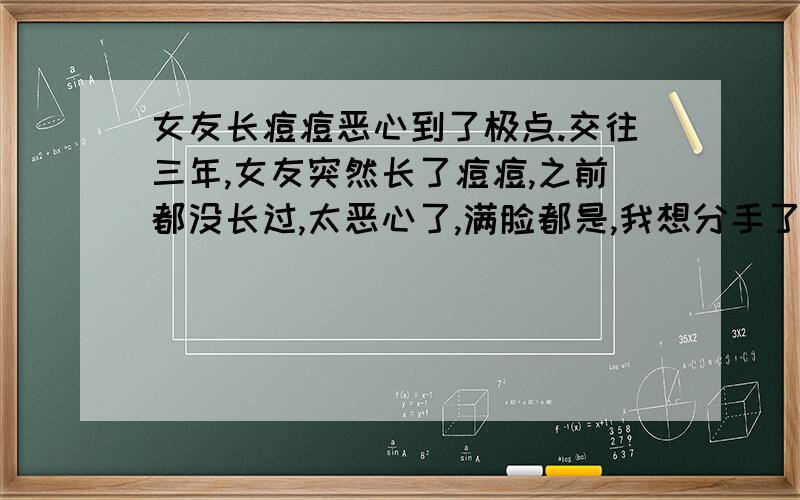 女友长痘痘恶心到了极点.交往三年,女友突然长了痘痘,之前都没长过,太恶心了,满脸都是,我想分手了,这张脸我都带不出去,更别说结婚了,我害怕生个孩子都是带着满脸痘痘出来的,.