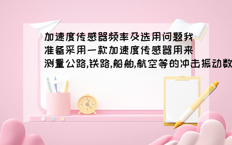 加速度传感器频率及选用问题我准备采用一款加速度传感器用来测量公路,铁路,船舶,航空等的冲击振动数据.但对加速度传感器的性能不太理解.一般公路运输的自然频率在10-15HZ,铁路在120HZ,船