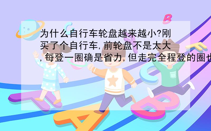 为什么自行车轮盘越来越小?刚买了个自行车,前轮盘不是太大,每登一圈确是省力,但走完全程登的圈也多了,反而觉得累了.这是为什么呢?难道道高计师只讲美观不讲实用吗?