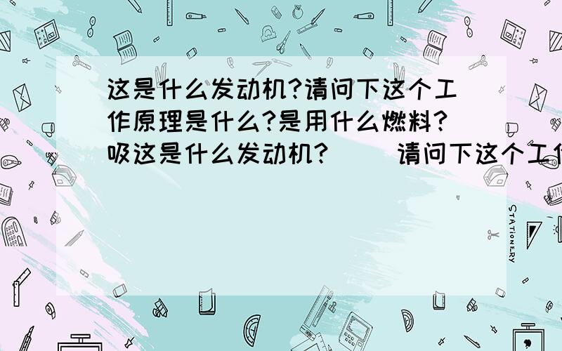 这是什么发动机?请问下这个工作原理是什么?是用什么燃料?吸这是什么发动机?     请问下这个工作原理是什么?  是用什么燃料?吸气之后怎么拍气? 这是外燃机还是内燃机?  谢谢了? 我是修车