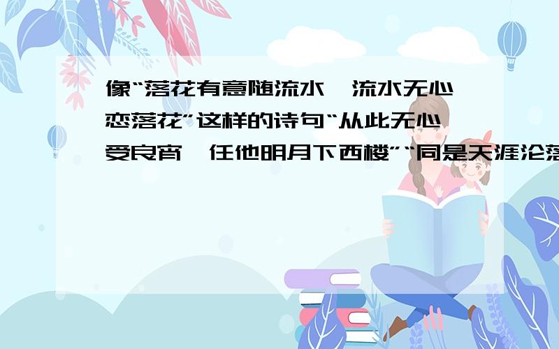 像“落花有意随流水,流水无心恋落花”这样的诗句“从此无心受良宵,任他明月下西楼”“同是天涯沦落人,相逢何必曾相识”