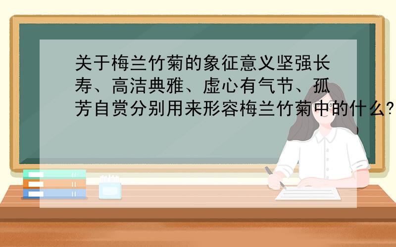 关于梅兰竹菊的象征意义坚强长寿、高洁典雅、虚心有气节、孤芳自赏分别用来形容梅兰竹菊中的什么?