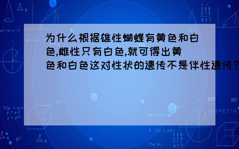 为什么根据雄性蝴蝶有黄色和白色,雌性只有白色,就可得出黄色和白色这对性状的遗传不是伴性遗传?原题：雄性蝴蝶有黄色和白色,雌性只有白色.蝴蝶的触角棒形和正常形是一对相对性状.这