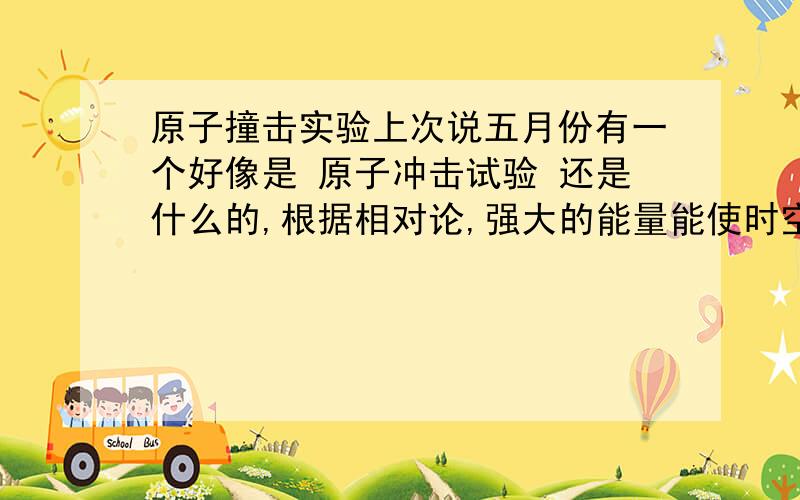 原子撞击实验上次说五月份有一个好像是 原子冲击试验 还是什么的,根据相对论,强大的能量能使时空扭曲甚至重叠……想通过这个试验穿梭与时空之间.谁知道这个试验怎么样了,有结果没.再