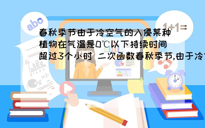 春秋季节由于冷空气的入侵某种植物在气温是0℃以下持续时间超过3个小时 二次函数春秋季节,由于冷空气入侵,地面气温急剧下降到0℃以下的天气现象称为“霜冻”.由霜冻导致植物生长受到