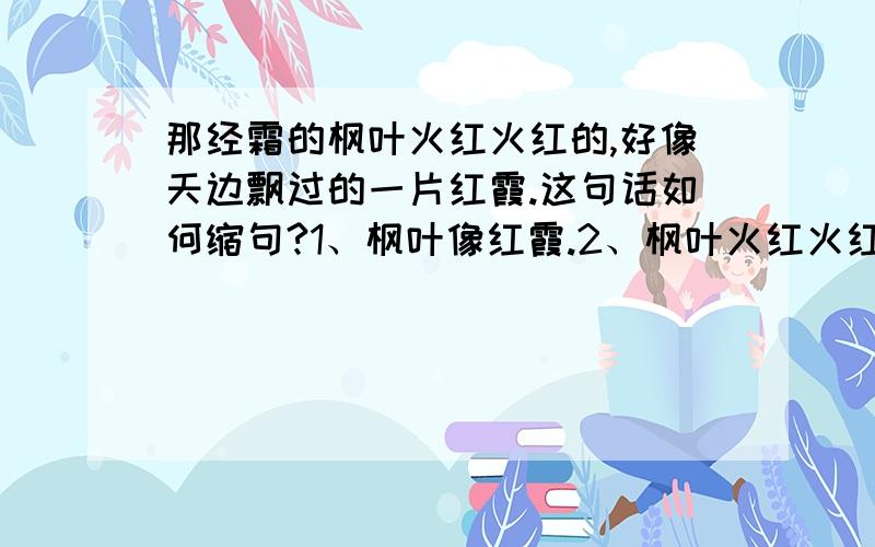 那经霜的枫叶火红火红的,好像天边飘过的一片红霞.这句话如何缩句?1、枫叶像红霞.2、枫叶火红火红的.那一句是正确的?