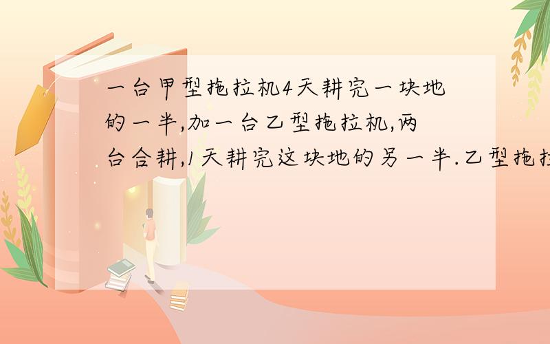 一台甲型拖拉机4天耕完一块地的一半,加一台乙型拖拉机,两台合耕,1天耕完这块地的另一半.乙型拖拉机单独耕这块地需要几天?