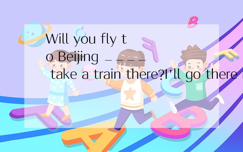 Will you fly to Beijing ____ take a train there?I'll go there by plane.A andB butC orD though