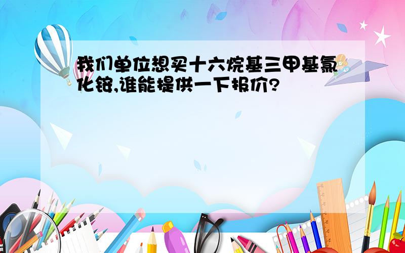 我们单位想买十六烷基三甲基氯化铵,谁能提供一下报价?