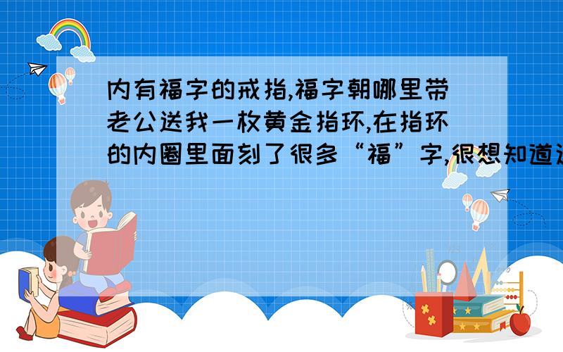 内有福字的戒指,福字朝哪里带老公送我一枚黄金指环,在指环的内圈里面刻了很多“福”字,很想知道这个有福字的指环有没有佩戴方向,比如：福字应该朝哪里.我还想知道,比如：福字朝外,但