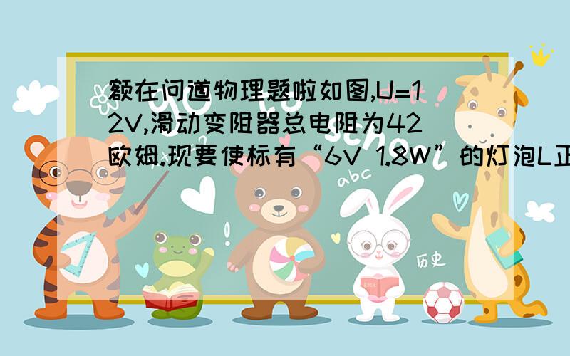 额在问道物理题啦如图,U=12V,滑动变阻器总电阻为42欧姆.现要使标有“6V 1.8W”的灯泡L正常发光,那么AP间电阻应为多少?此时滑动变阻器上消耗的功率是多少?