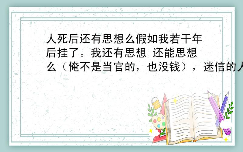 人死后还有思想么假如我若干年后挂了。我还有思想 还能思想么（俺不是当官的，也没钱），迷信的人则说会变成鬼，拂教则说升天了，也许会有思想 主题是 人死后还有思想吗？