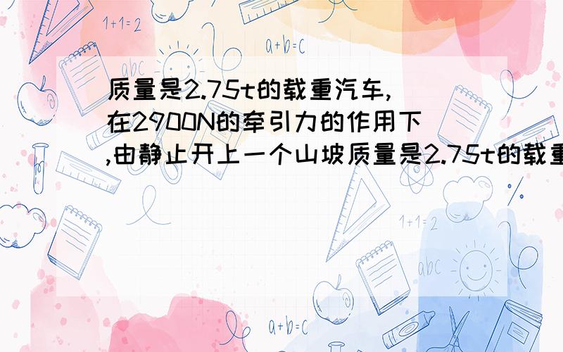 质量是2.75t的载重汽车,在2900N的牵引力的作用下,由静止开上一个山坡质量是2.75t的载重汽车,在2900N的牵引力作用下开上一个山坡,沿山坡前进100m升高5m,汽车从静止开始前进100m速度达到36km/h,求