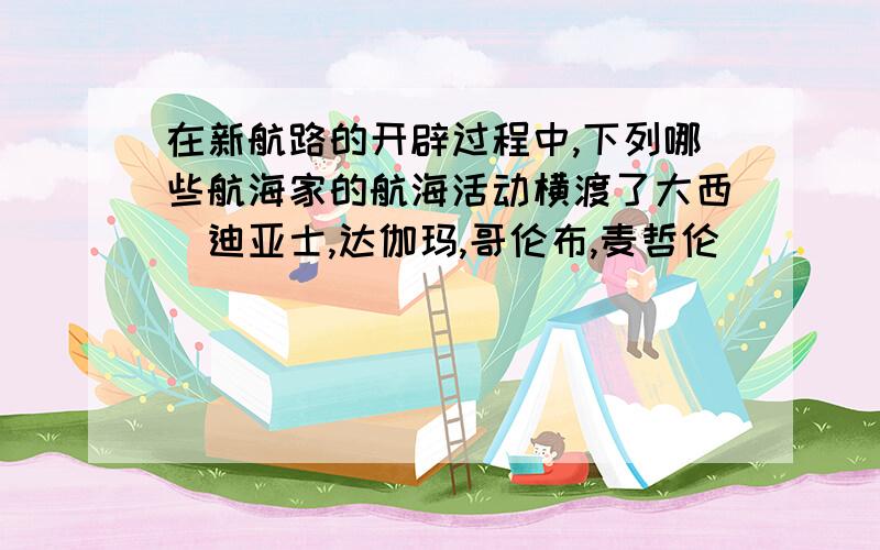 在新航路的开辟过程中,下列哪些航海家的航海活动横渡了大西（迪亚士,达伽玛,哥伦布,麦哲伦）