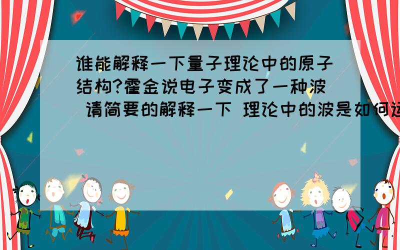 谁能解释一下量子理论中的原子结构?霍金说电子变成了一种波 请简要的解释一下 理论中的波是如何运动及它的特性 多谢了最好不要全是大段大段的摘抄