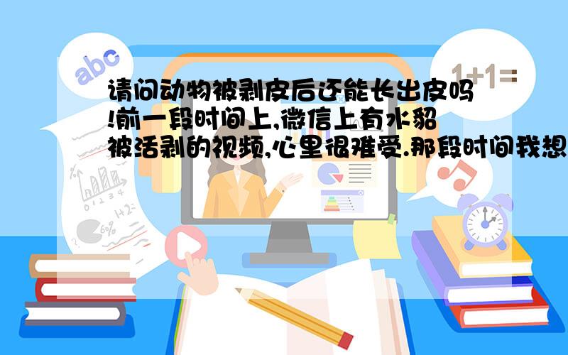 请问动物被剥皮后还能长出皮吗!前一段时间上,微信上有水貂被活剥的视频,心里很难受.那段时间我想了很多.我想到了一个办法.可不可以先把动物打上麻醉药,然后轻轻的把它的皮剥下来,不