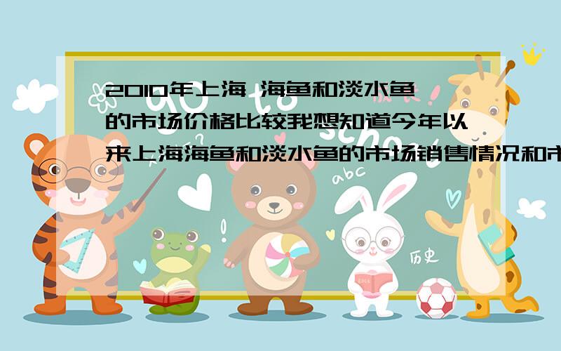 2010年上海 海鱼和淡水鱼的市场价格比较我想知道今年以来上海海鱼和淡水鱼的市场销售情况和市场价格趋势和对比.最好是有特定品种鱼的对比.希望能提供今年最新的上海海鱼和淡水鱼市场