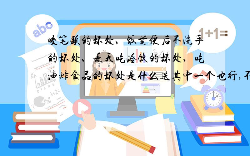 咬笔头的坏处、饭前便后不洗手的坏处、夏天吃冷饮的坏处、吃油炸食品的坏处是什么选其中一个也行,不要太多,20～30字就行