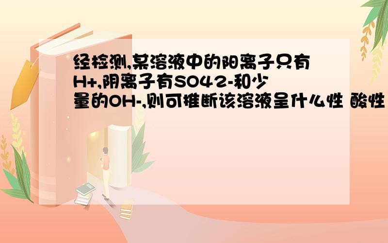 经检测,某溶液中的阳离子只有H+,阴离子有SO42-和少量的OH-,则可推断该溶液呈什么性 酸性 碱性 中性……说明为什么是酸性!   初中知识 不要太深奥.满意的至少加20分