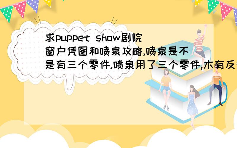 求puppet show剧院窗户凭图和喷泉攻略,喷泉是不是有三个零件.喷泉用了三个零件,木有反映.窗户找不到拼图.