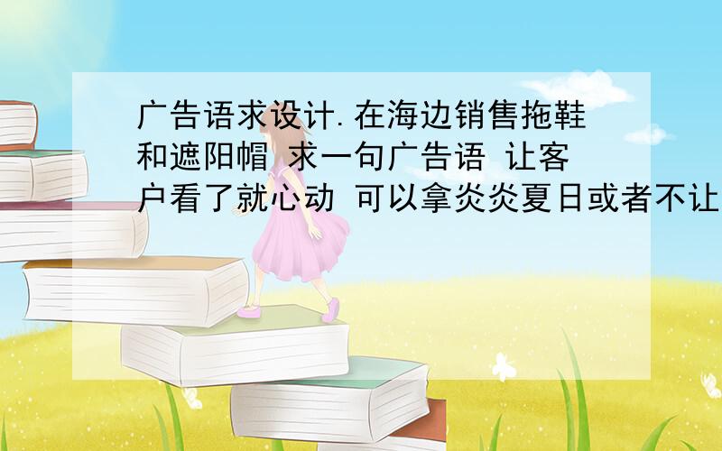 广告语求设计.在海边销售拖鞋和遮阳帽 求一句广告语 让客户看了就心动 可以拿炎炎夏日或者不让心爱姑娘晒伤之类做题材 要求简短有内涵!