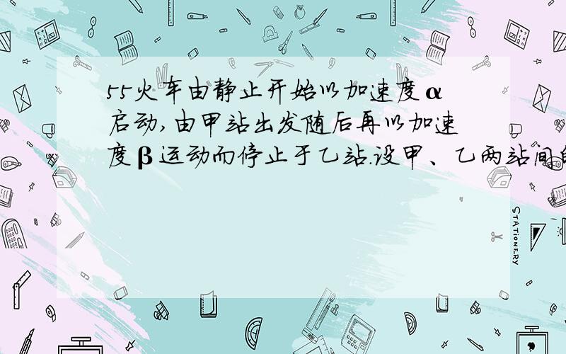 55火车由静止开始以加速度α启动,由甲站出发随后再以加速度β运动而停止于乙站.设甲、乙两站间的距离为d.（1）由甲站到乙站共经历多少时间?（2）全程的平均速率为多少?（3）车速所能达