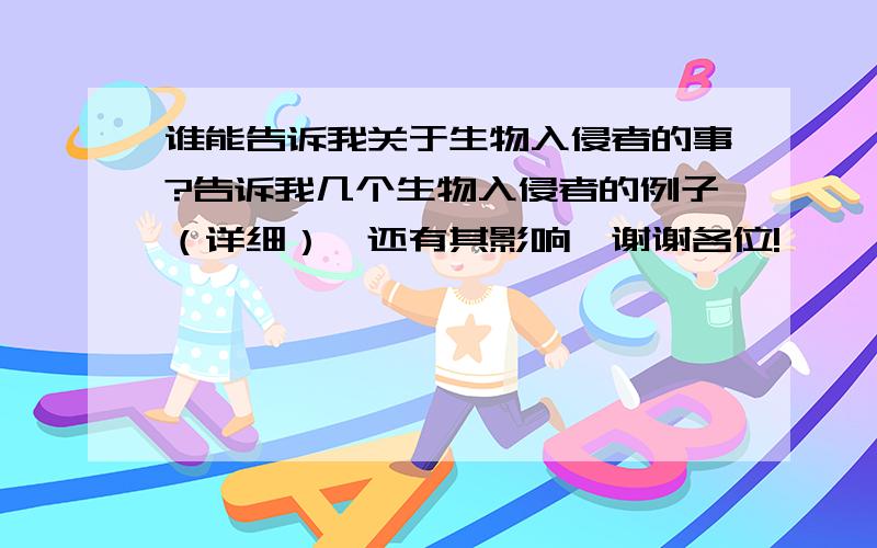 谁能告诉我关于生物入侵者的事?告诉我几个生物入侵者的例子（详细）,还有其影响,谢谢各位!