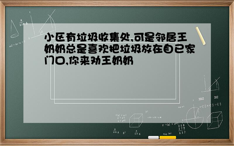 小区有垃圾收集处,可是邻居王奶奶总是喜欢把垃圾放在自已家门口,你来劝王奶奶