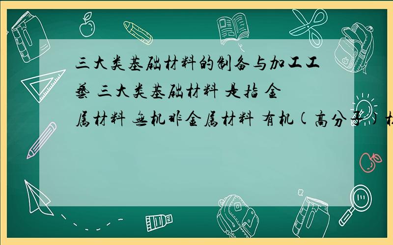 三大类基础材料的制备与加工工艺 三大类基础材料 是指 金属材料 无机非金属材料 有机(高分子)材料请比较其异同!1．金属材料?包括钢铁材料、有色金属材料两类.钢铁是目前应用最广泛的