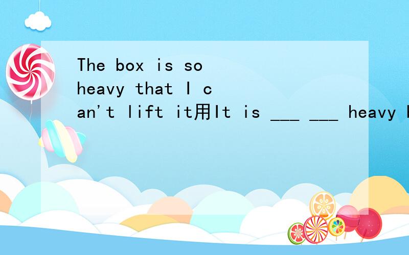 The box is so heavy that I can't lift it用It is ___ ___ heavy box ___ I can't lift it.（同义句转换英语老师要考的,