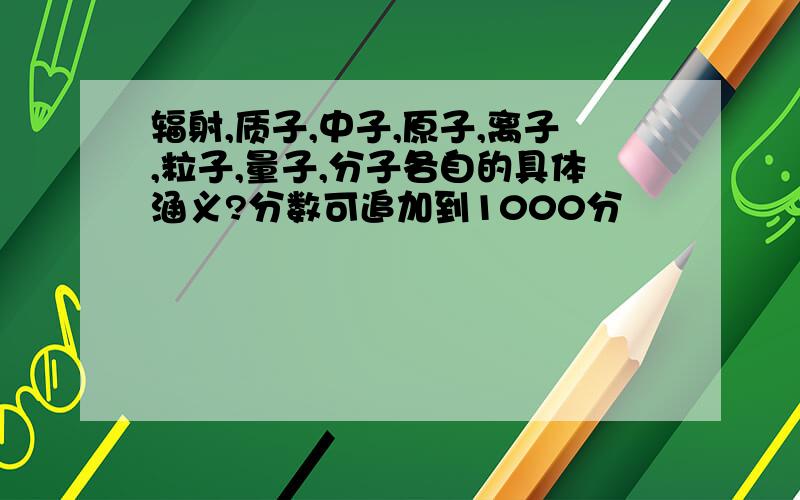 辐射,质子,中子,原子,离子,粒子,量子,分子各自的具体涵义?分数可追加到1000分