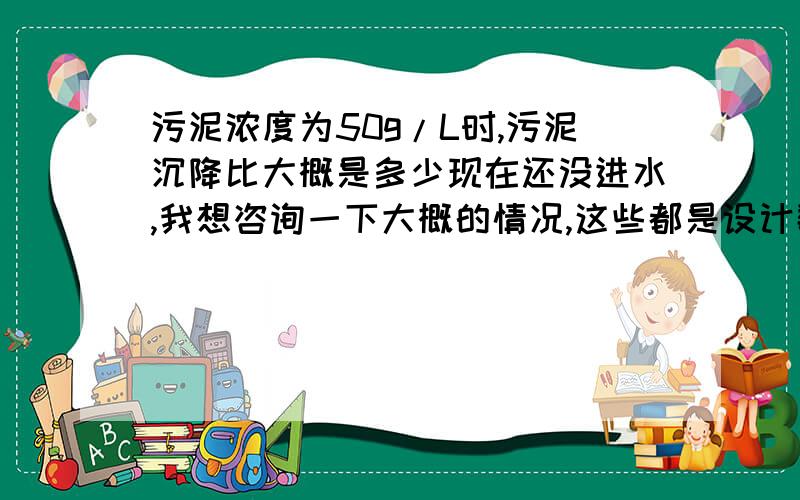 污泥浓度为50g/L时,污泥沉降比大概是多少现在还没进水,我想咨询一下大概的情况,这些都是设计数据,我想检验一下设计是否有问题,