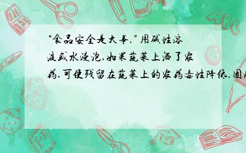 “食品安全是大事.”用碱性溶液或水浸泡,如果蔬菜上洒了农药,可使残留在蔬菜上的农药毒性降低.因此,买来的蔬菜在食用前最好用稀碱水或清水浸泡一段时间.浸泡蔬菜时可加入适量（ ）A.