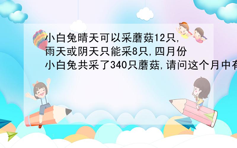 小白兔晴天可以采蘑菇12只,雨天或阴天只能采8只,四月份小白兔共采了340只蘑菇,请问这个月中有多少个晴天?有多少个雨天或阴天?