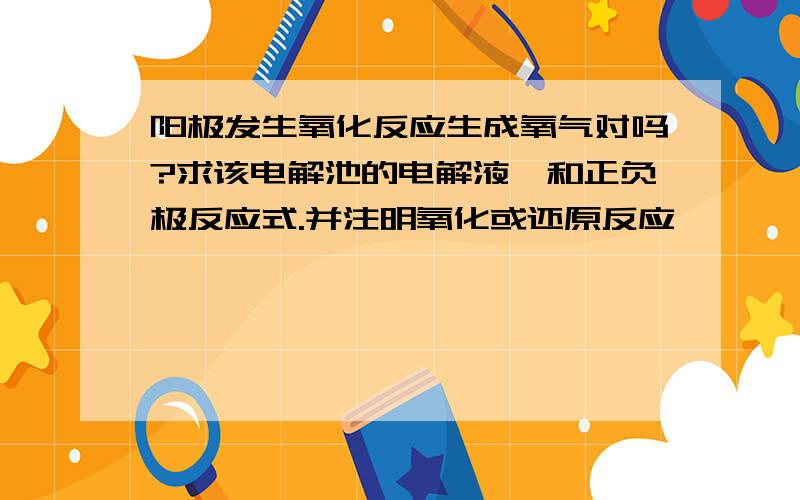 阳极发生氧化反应生成氧气对吗?求该电解池的电解液,和正负极反应式.并注明氧化或还原反应