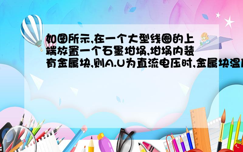 如图所示,在一个大型线圈的上端放置一个石墨坩埚,坩埚内装有金属块,则A.U为直流电压时,金属块温度会升高B.U为直流电压时,金属块温度不会升高C.U为交流电压且频率较高时,金属块温度升高