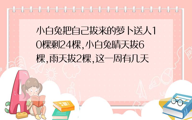 小白兔把自己拔来的萝卜送人10棵剩24棵,小白兔晴天拔6棵,雨天拔2棵,这一周有几天