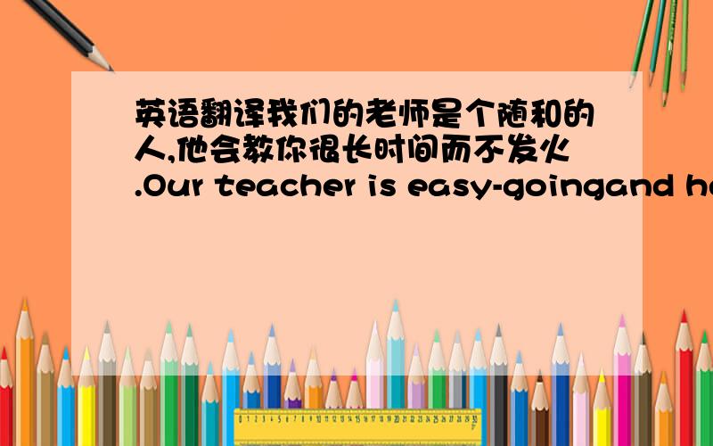 英语翻译我们的老师是个随和的人,他会教你很长时间而不发火.Our teacher is easy-goingand he will teach you for long ______ ______ ______.