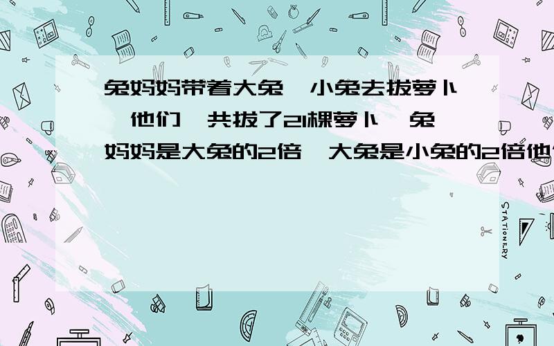 兔妈妈带着大兔、小兔去拔萝卜,他们一共拔了21棵萝卜,兔妈妈是大兔的2倍,大兔是小兔的2倍他们分别被拔了多少棵萝卜