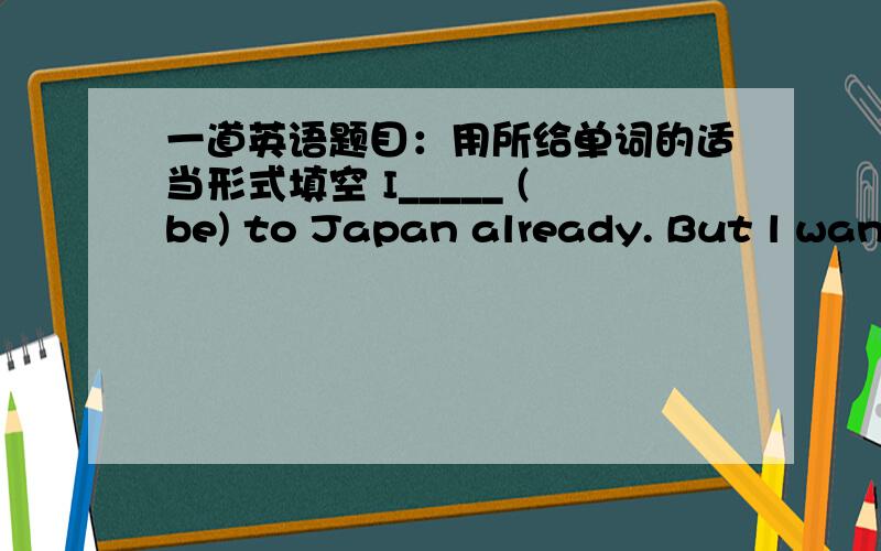 一道英语题目：用所给单词的适当形式填空 I_____ (be) to Japan already. But l want ___(go) there agin.